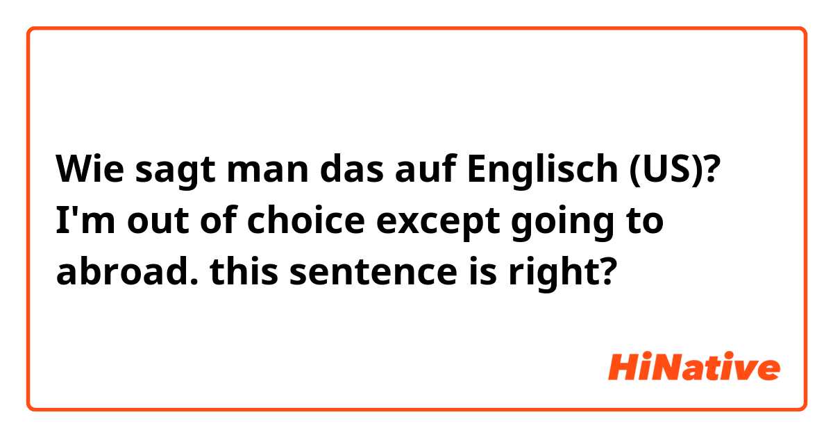 Wie sagt man das auf Englisch (US)? I'm out of choice except going to abroad. this sentence is right? 