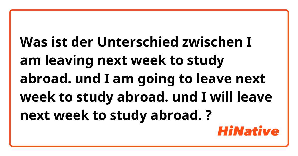 Was ist der Unterschied zwischen I am leaving next week to study abroad. und I am going to leave next week to study abroad. und I will leave next week to study abroad. ?