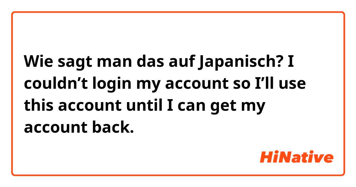 Wie sagt man das auf Japanisch? I couldn’t login my account so I’ll use this account until I can get my account back.