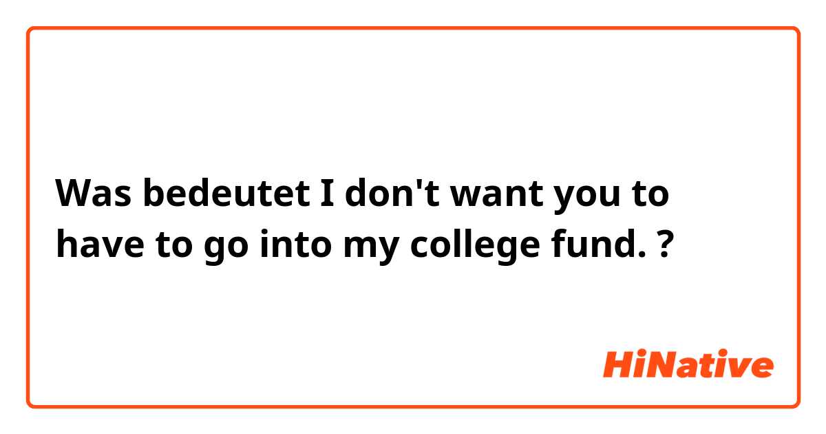 Was bedeutet I don't want you to have to go into my college fund.?