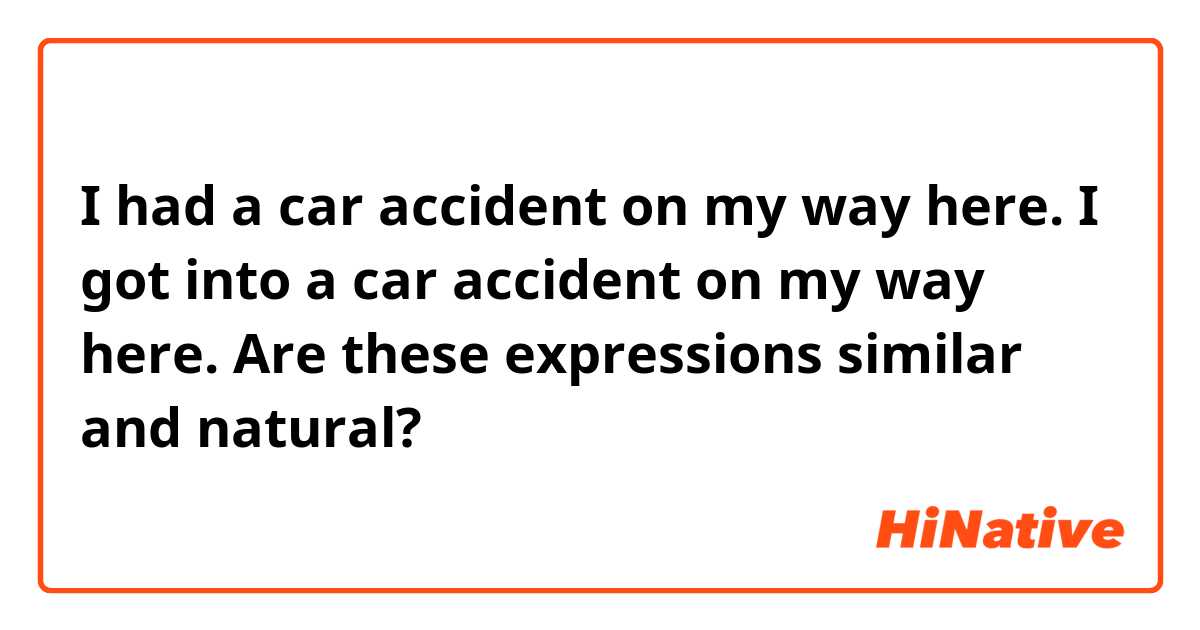 I had a car accident on my way here.
I got into a car accident on my way here.

Are these expressions similar and natural?