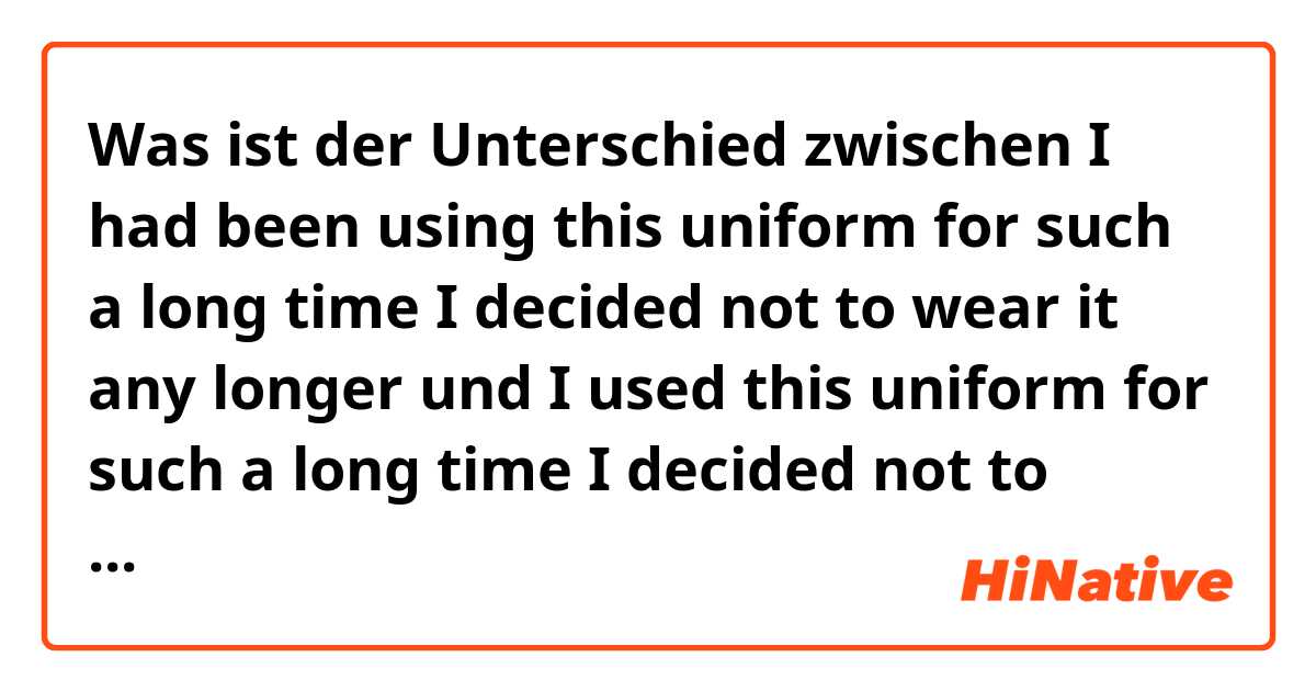 Was ist der Unterschied zwischen I had been using this uniform for such a long time I decided not to wear it any longer und I used this uniform for such a long time I decided not to wear it any longer ?