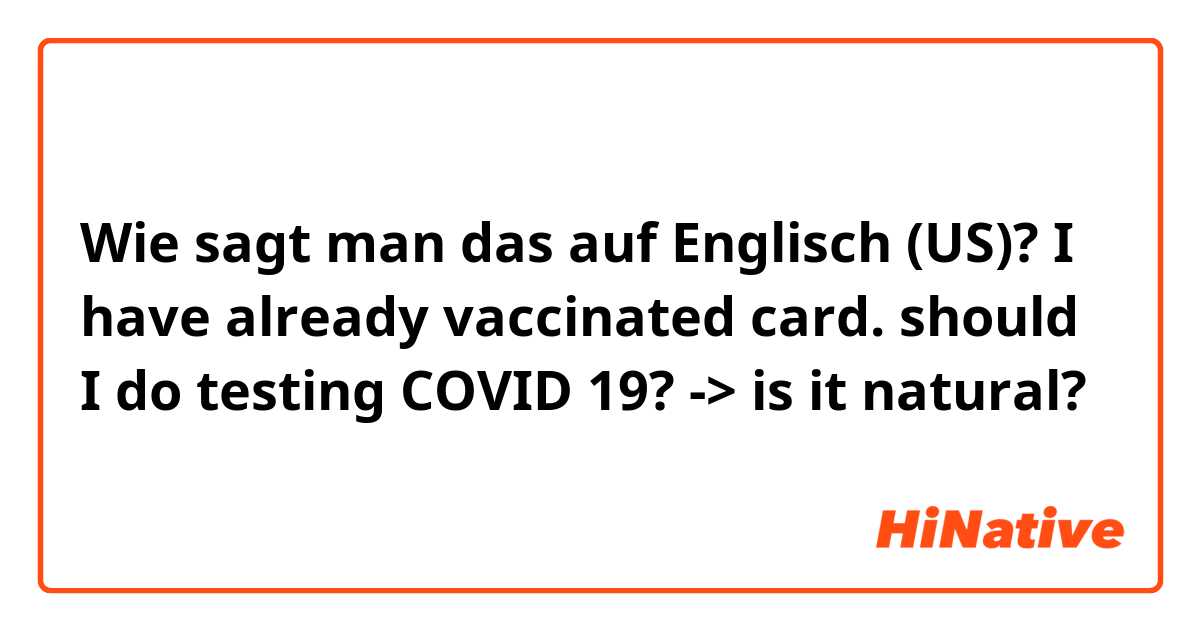 Wie sagt man das auf Englisch (US)? I have already vaccinated card. should I do testing COVID 19? -> is it natural?