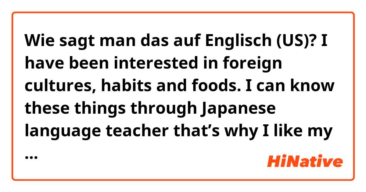 Wie sagt man das auf Englisch (US)? I have been interested in foreign cultures, habits and foods. I can know these things through Japanese language teacher that’s why I like my job very much. 