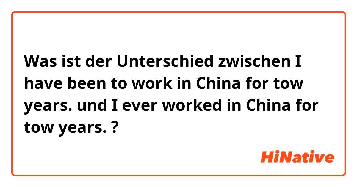 Was ist der Unterschied zwischen I have been to work in China for tow years. und I ever worked in China for tow years. ?