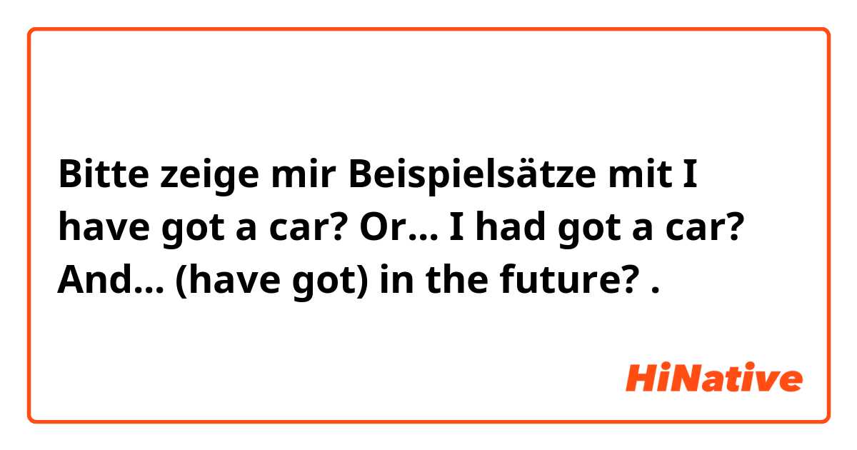 Bitte zeige mir Beispielsätze mit I have got a car? Or... I had got a car?  And... (have got) in the future? .