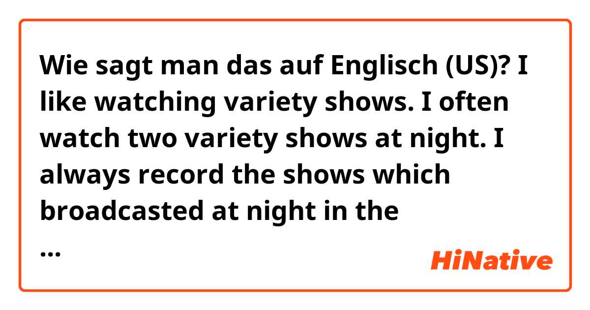 Wie sagt man das auf Englisch (US)? I like watching variety shows. I often watch two variety shows at night. I always record the shows which broadcasted at night in the morning.Is this correct?