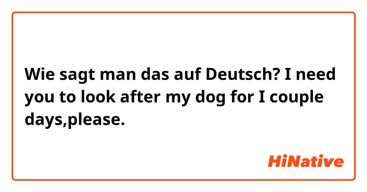 Wie sagt man das auf Deutsch? I need you to look after my dog for I couple days,please.