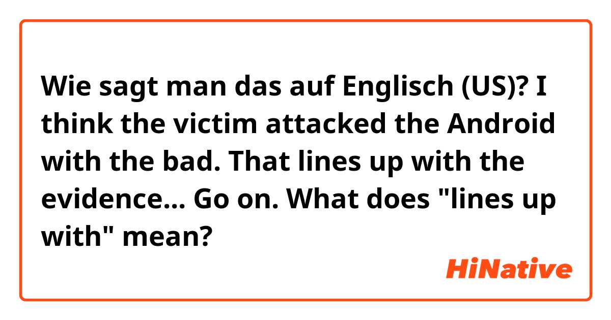 Wie sagt man das auf Englisch (US)? I think the victim attacked the Android with the bad.
That lines up with the evidence... Go on.
What does "lines up with" mean?