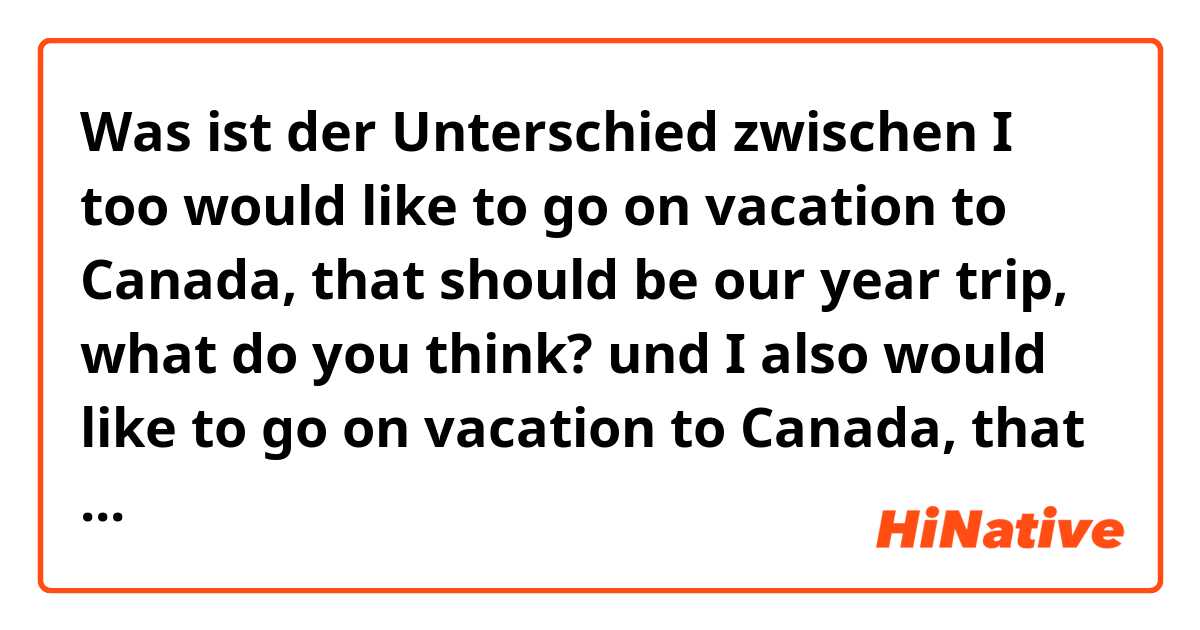 Was ist der Unterschied zwischen I too would like to go on vacation to Canada, that should be our year trip, what do you think? und I also would like to go on vacation to Canada, that should be our year trip, what do you think? ?