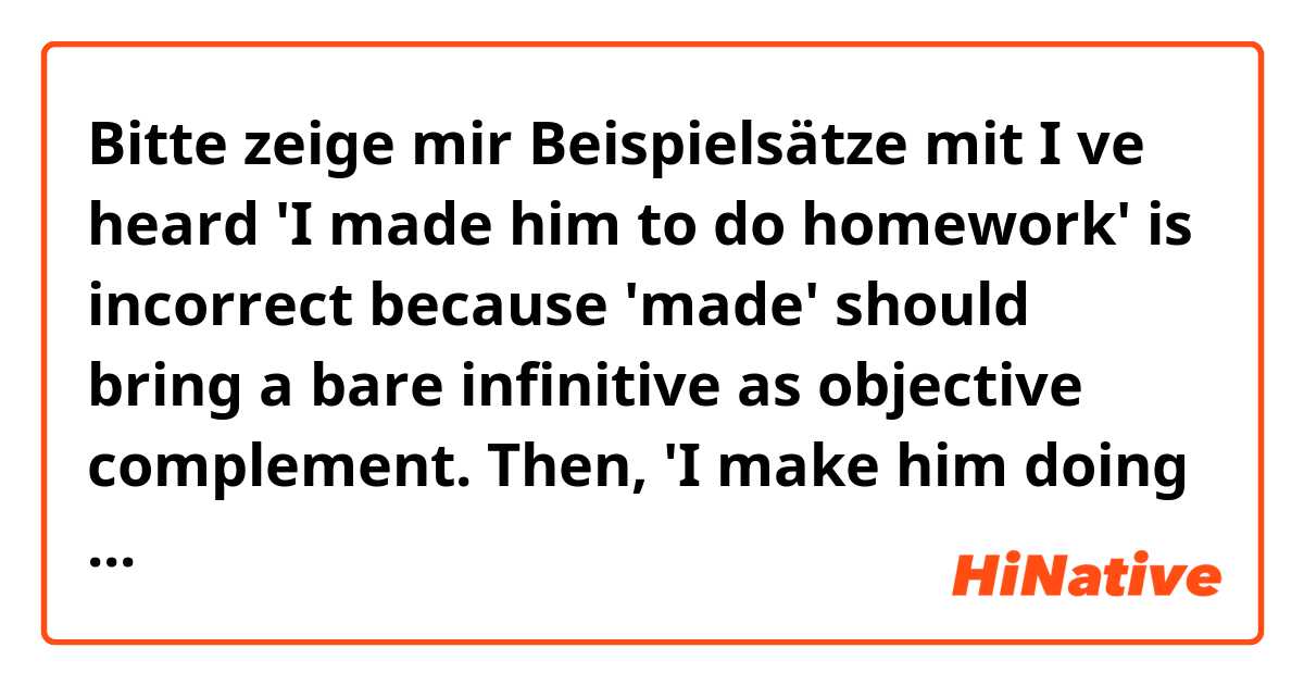 Bitte zeige mir Beispielsätze mit I ve heard 'I made him to do homework' is incorrect because 'made' should bring a bare infinitive as objective complement. 

Then, 'I make him doing his homework' is also incorrect sentence?.