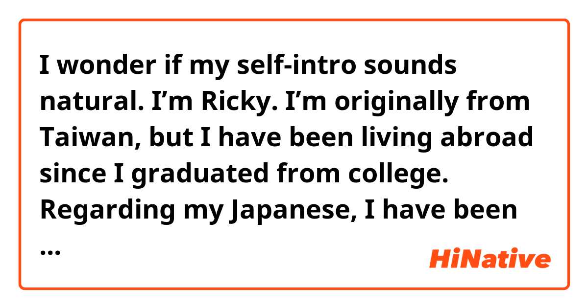 I wonder if my self-intro sounds natural.
I’m Ricky. I’m originally from Taiwan, but I have been living abroad since I graduated from college. Regarding my Japanese, I have been working with Japanese people and communicate with them in fluent Japanese for a while. Therefore, I believe I don’t have any trouble articulating my ideas in the language.

Throughout my career as a software engineer, I have used Java, SQL, HTML, CSS, and JavaScript in software development. Other than that, I also have a solid understanding of the MVC model when it comes to software development. Over the past year, the projects I have participated in are the online booking system for a cruise company, general management system for appliance companies, and household financial management network system.

Apart from my skills in programming, I also have a great command of English and Japanese. Even though I did not end up staying in Australia, I still continued improving my English. As a result, I got a score of 935 on the TOEIC test and 7.5 out of 9.0 on the IELTS, which stands for International English Language Testing System, in the academic module in the past two years.

One of my strengths is that I am willing to take up new challenges. I would pretty much appreciate you if give me the chance to join your team. 
