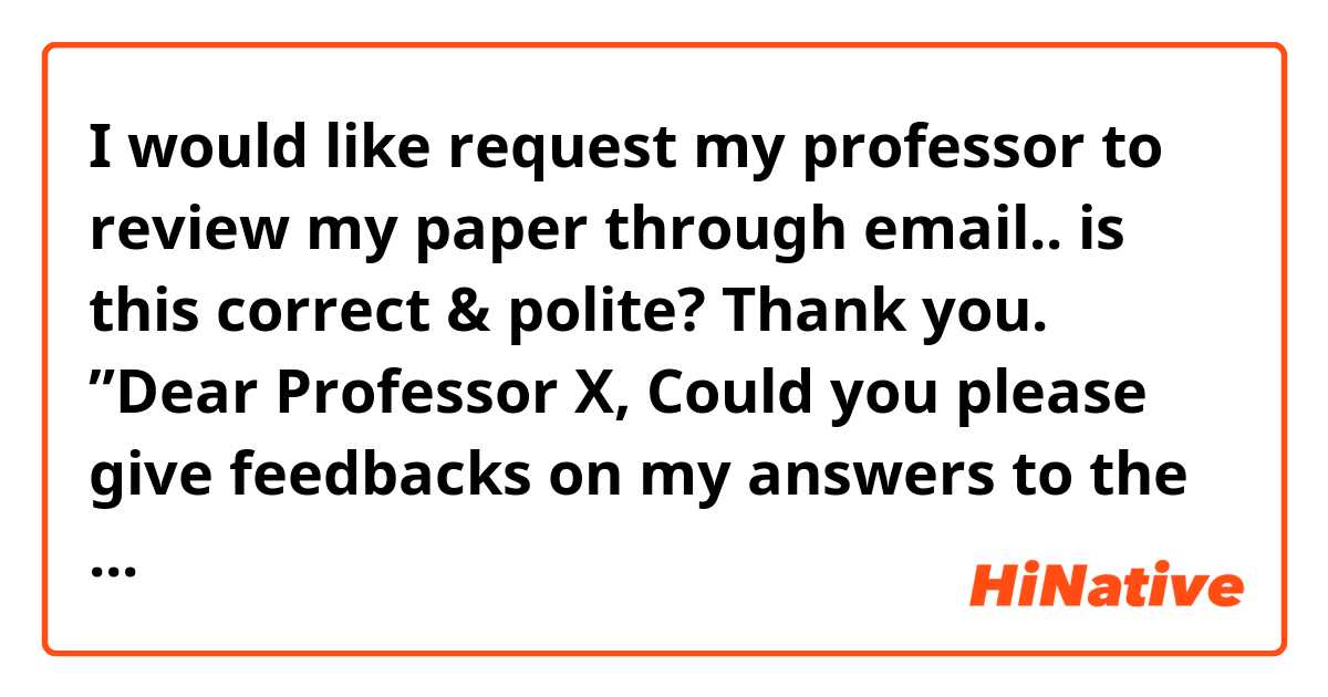 I would like request my professor to review my paper through email.. is this correct & polite? Thank you.

”Dear Professor X,

Could you please give feedbacks on my answers to the 1st and 2nd midterm case analysis questions (3 pages)? I know you are very busy, and I am sorry that I just emailed this to you right now. Any feedback would be very useful. Thank you.

I look forward to hearing from you soon.

Sincerely,
XY”