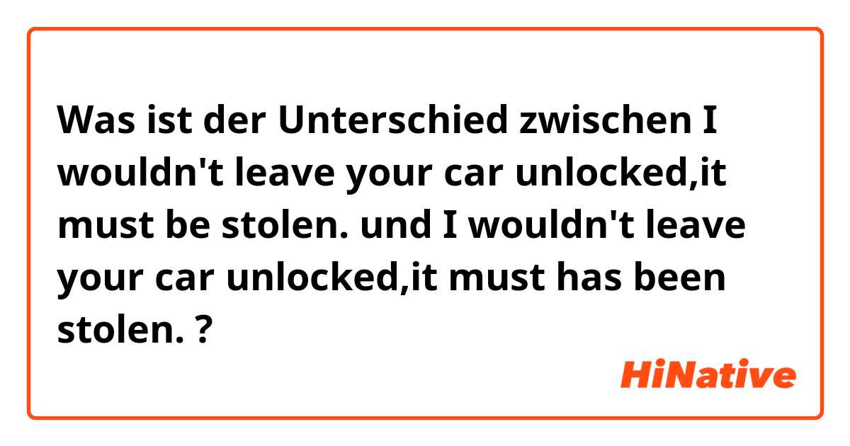 Was ist der Unterschied zwischen I wouldn't leave your car unlocked,it must be stolen. und I wouldn't leave your car unlocked,it must has been stolen. ?