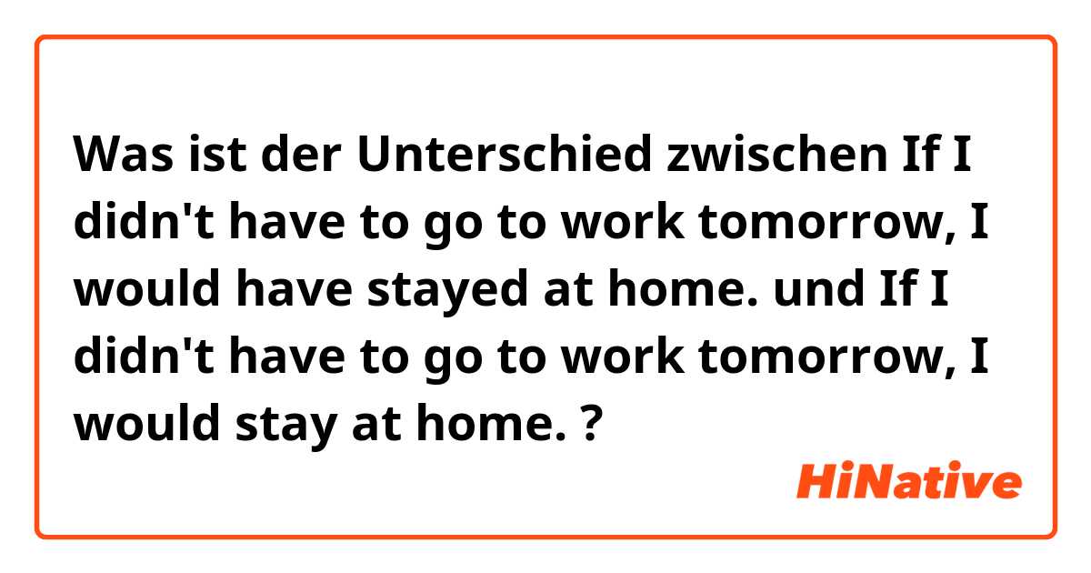 Was ist der Unterschied zwischen If I didn't have to go to work tomorrow, I would have stayed at home. und If I didn't have to go to work tomorrow, I would stay at home. ?