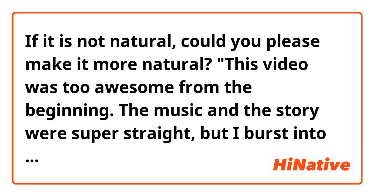 If it is not natural, could you please make it more natural?

"This video was too awesome from the beginning.
The music and the story were super straight, but I burst into tears."