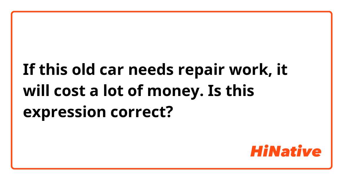 If this old car needs repair work, it will cost a lot of money. 
Is this expression correct? 