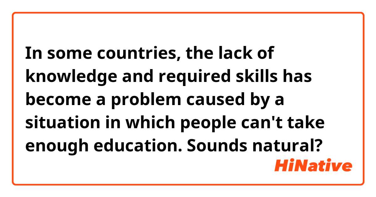 In some countries, the lack of knowledge and required skills has become a problem caused by a situation in which people can't take enough education.  
Sounds natural?