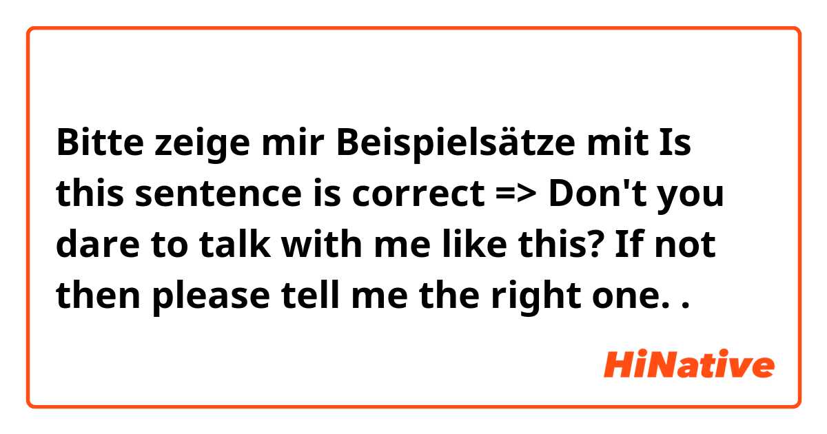 Bitte zeige mir Beispielsätze mit Is this sentence is correct => Don't you dare to talk with me like this? If not then please tell me the right one. .
