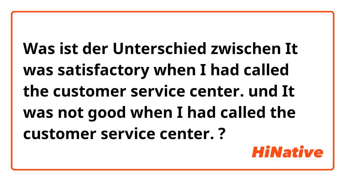 Was ist der Unterschied zwischen It was satisfactory when I had called the customer service center. und It was not good when I had called the customer service center. ?