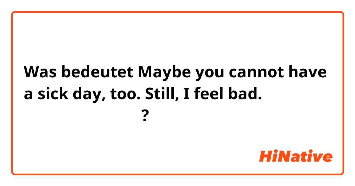 Was bedeutet Maybe you cannot have a sick day, too.  Still, I feel bad. （日本語で教えて下さい）?