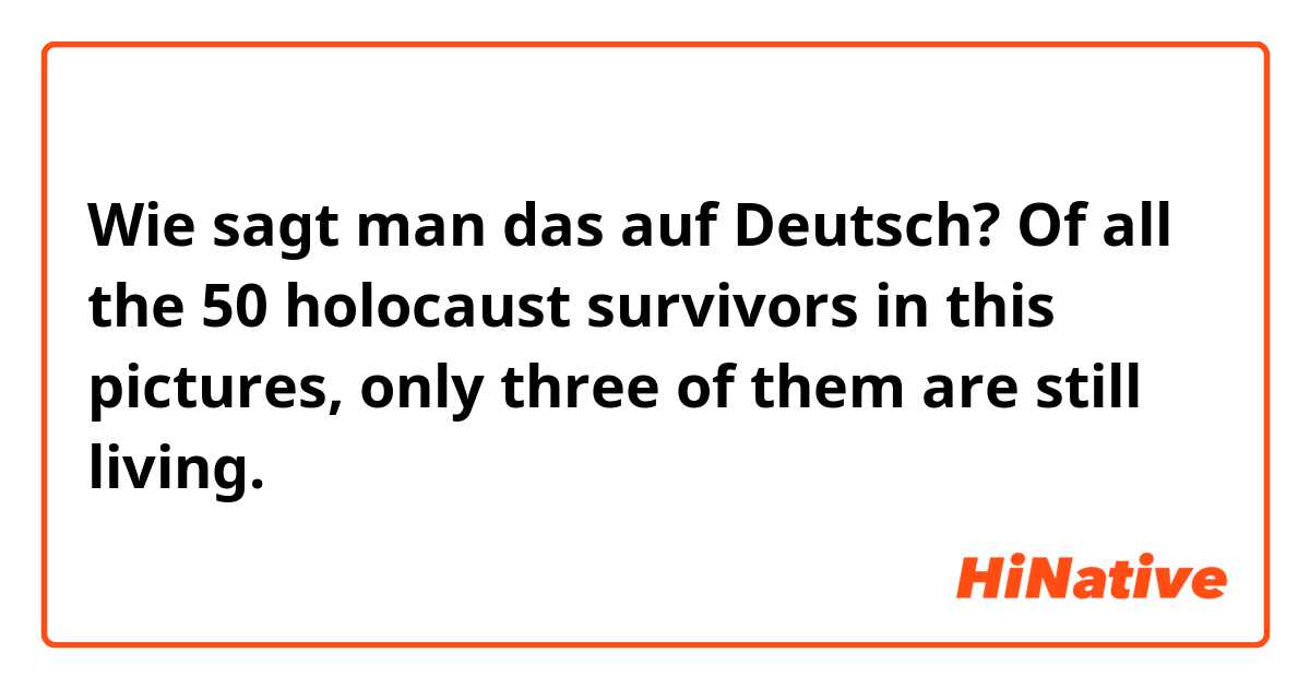 Wie sagt man das auf Deutsch? 

Of all the 50 holocaust survivors in this pictures, only three of them are still living. 

