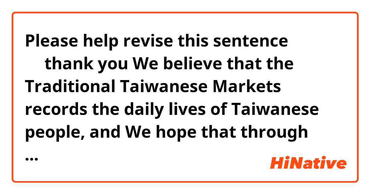 Please help revise this sentence ～～thank you

We believe that the Traditional Taiwanese Markets records the daily lives of Taiwanese people, and We hope that through our introduction to the traditional markets, people can feel Taiwan is a country with warm hospitality. 