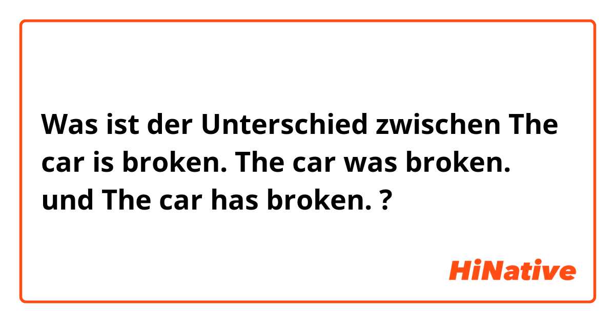 Was ist der Unterschied zwischen The car is broken. The car was broken. und The car has broken.  ?