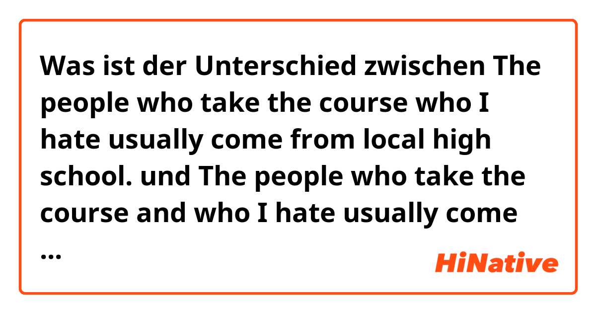 Was ist der Unterschied zwischen The people who take the course who I hate usually come from local high school. und The people who take the course and who I hate usually come from local high school.  ?