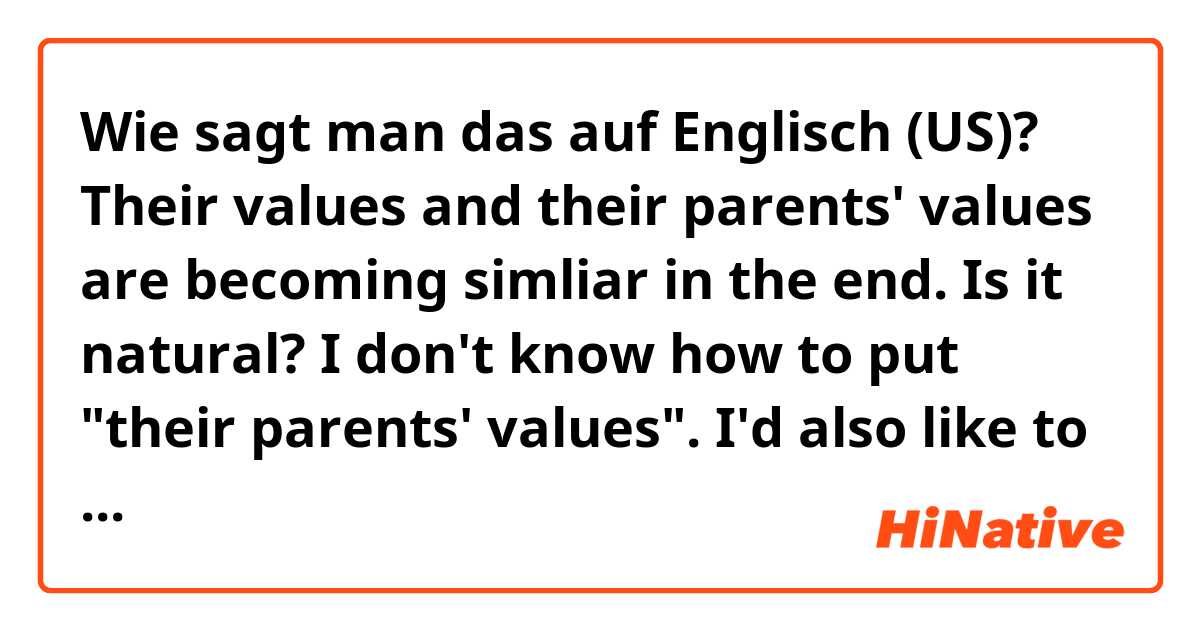 Wie sagt man das auf Englisch (US)? Their values and their parents' values are becoming simliar in the end.

Is it natural?

I don't know how to put "their parents' values".
I'd also like to know any other way of putting ""their parents' values".
