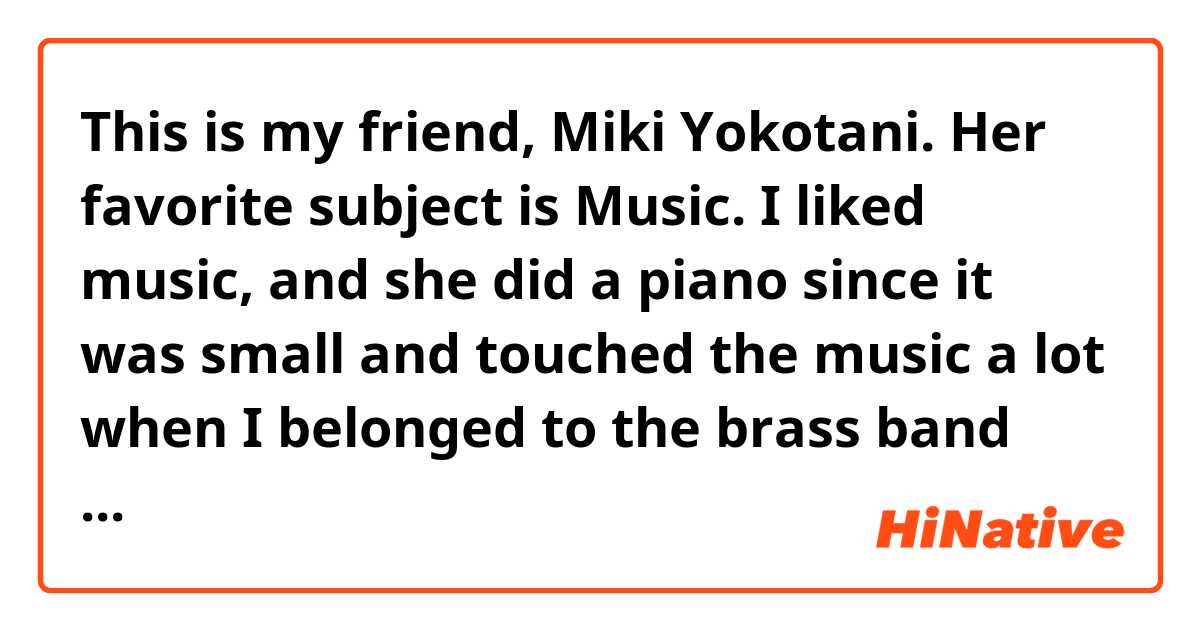 This is my friend, Miki Yokotani. Her favorite subject is Music. I liked music, and she did a piano since it was small and touched the music a lot when I belonged to the brass band club at the age of a junior high school and did a horn.
添削お願いします