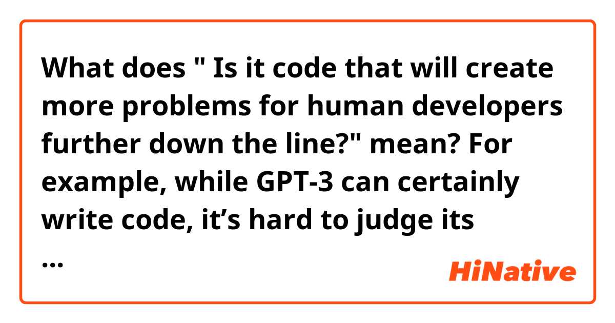 What does " Is it code that will create more problems for human developers further down the line?" mean?

For example, while GPT-3 can certainly write code, it’s hard to judge its overall utility. Is it messy code? Is it code that will create more problems for human developers further down the line?
https://www.theverge.com/21346343/gpt-3-explainer-openai-examples-errors-agi-potential