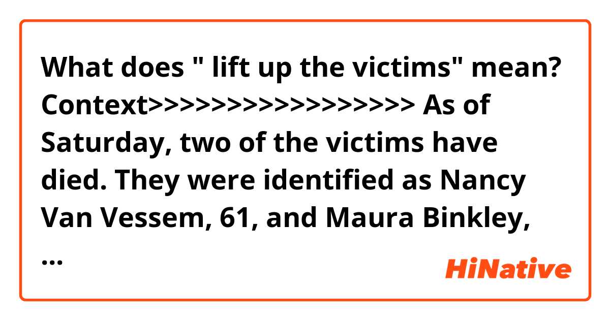 What does " lift up the victims" mean?

Context>>>>>>>>>>>>>>>>>
As of Saturday, two of the victims have died. They were identified as Nancy Van Vessem, 61, and Maura Binkley, 21.

Two other women were in stable condition in the hospital. One was shot nine times and the other had a bullet pass through her body, Tallahassee Mayor Andrew Gillum and Democratic nominee in the Florida governor's race told reporters.

"The truth is that these occurrences have become far too frequent in our society," Gillum said. "I would ask that the community continue to lift up the victims, those who are still recovering from their injuries."