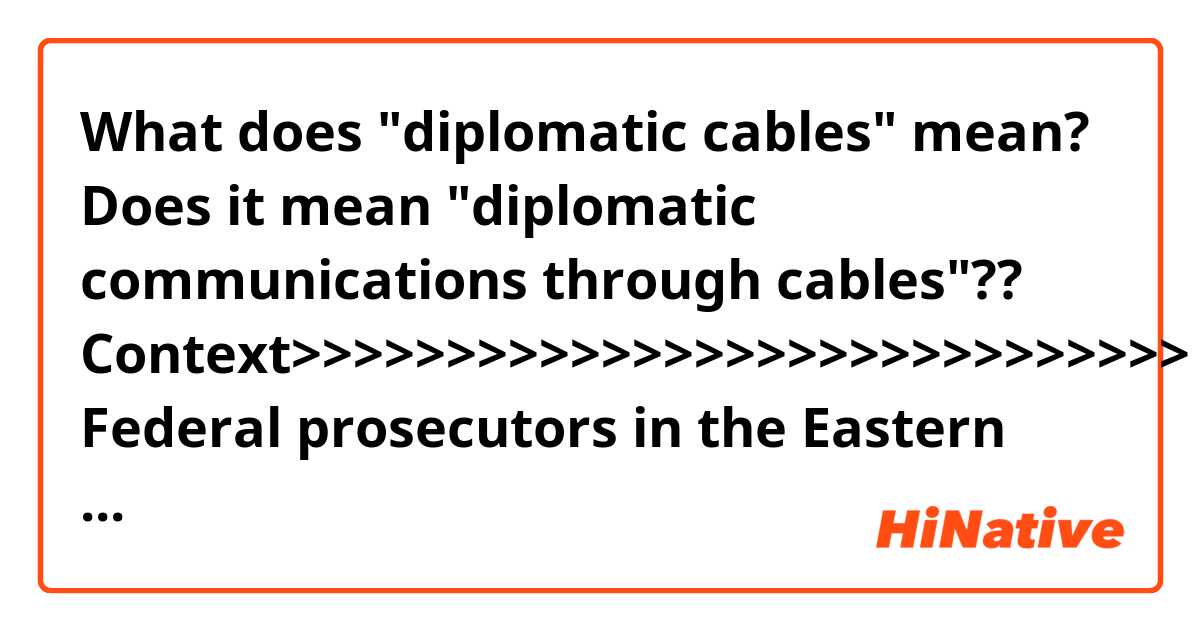 What does "diplomatic cables" mean?
Does it mean "diplomatic communications through cables"??

Context>>>>>>>>>>>>>>>>>>>>>>>>>>>>>
Federal prosecutors in the Eastern District of Virginia have long been investigating Assange and, in the Trump administration, had begun taking a second look at whether to charge members of the WikiLeaks organization for the 2010 leak of diplomatic cables and military documents that the anti-secrecy group published. Investigators also had explored whether WikiLeaks could face criminal liability for the more recent revelation of sensitive CIA cybertools.