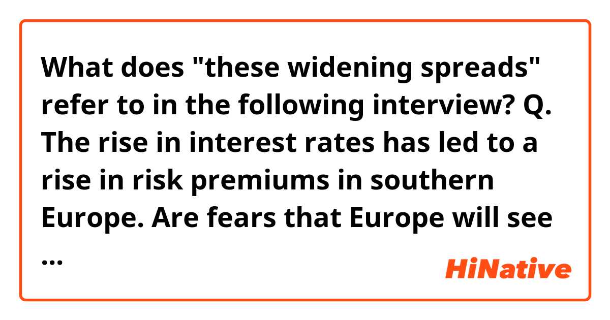 What does "these widening spreads" refer to in the following interview?

Q. The rise in interest rates has led to a rise in risk premiums in southern Europe. Are fears that Europe will see a repeat of the 2010 European debt crisis justified?

A. I don’t see that. The actual burden of debt service in Spain is not high. Spain should not be distrusted by the markets. Maybe the markets are fearing another liquidity crisis. The last one, Mario Draghi ended with three words: ‘whatever it takes.’ Maybe they’re afraid that this time the ECB won’t say those words again. But in a peculiar way, these widening spreads are more of a political crisis than they are about economics. They’re a question about the willingness of Europe to take the necessary steps to maintain the stability of the euro.