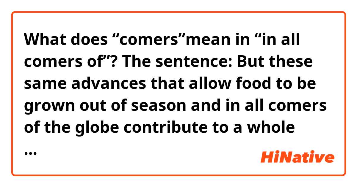 What does “comers”mean in “in all comers of”?
The sentence:
But these same advances that allow food to be grown out of season and in all comers of the globe contribute to a whole host of environmental problems. 