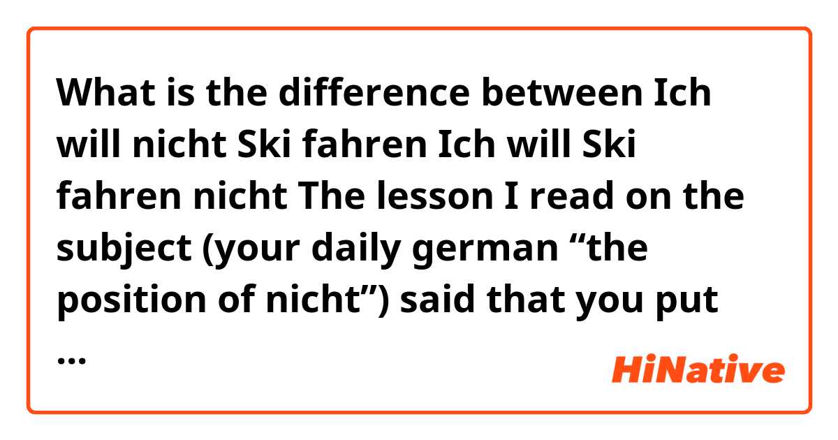 What is the difference between 

Ich will nicht Ski fahren 

Ich will Ski fahren nicht

The lesson I read on the subject (your daily german “the position of nicht”) said that you put nicht before the word you want to negate when the word is in its side sentence structure (what you use when there is a subordinate conviction) 


In this case that would be 

Ich ski fahren will

And if i want to negate the “will” as “i DONT want to” then it would go before like in the second example.

I ask my German friends though and they say it should be the first but they can’t explain why.

Thanks for any help