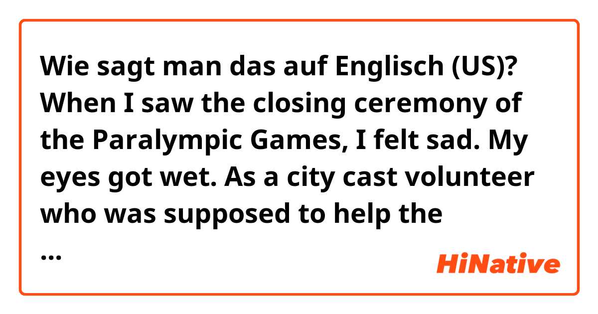 Wie sagt man das auf Englisch (US)? When I saw the closing ceremony of the Paralympic Games, I felt sad. My eyes got wet. As a city cast volunteer who was supposed to help the spectators from the station to the venue, we definitely lost the opportunity. 