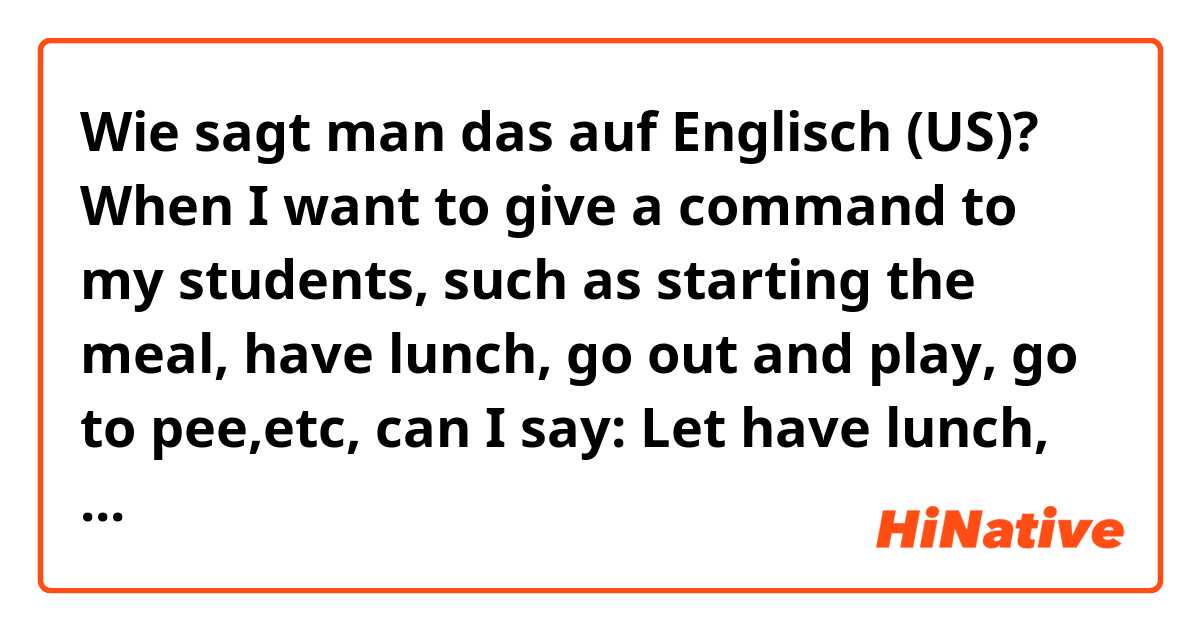 Wie sagt man das auf Englisch (US)? When I want to give a command to my students, such as starting the meal, have lunch, go out and play, go to pee,etc, can I say: Let have lunch, let eat, let go out and play, let go to pee? Because Let's is Let us, it means the students and I do together.