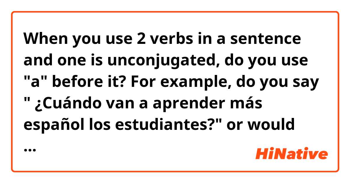 When you use 2 verbs in a sentence and one is unconjugated, do you use "a" before it?
For example, do you say " ¿Cuándo van a aprender más español los estudiantes?" or would you say "¿Cuándo van aprender más español los estudiantes?" I always learned not to use the 'a' in an unconjugated verb but a Spanish teaching website I was on used it. 