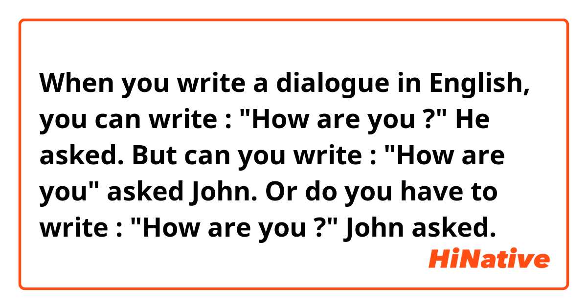 When you write a dialogue in English, you can write :
"How are you ?" He asked.
But can you write :
"How are you" asked John. 
Or do you have to write :
"How are you ?" John asked.