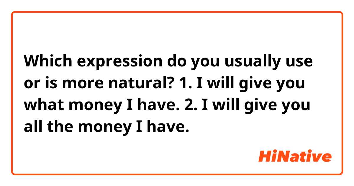 Which expression do you usually use or is more natural?

1. I will give you what money I have.
2. I will give you all the money I have.
