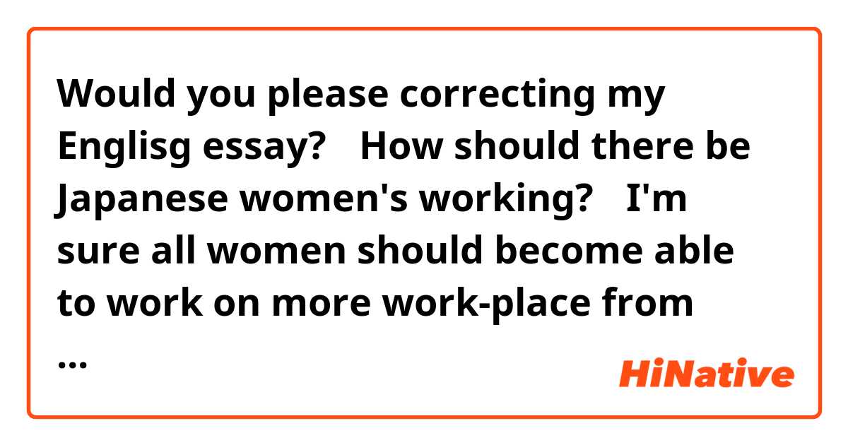 Would you please correcting my Englisg essay?
 


「How should there be Japanese women's working?」


I'm sure all women should become able to work on more work-place from now on.
(I'm sure all Japanese women will be ought to become able to 〜.)←It's better?
The following is the reason why I think so.

Surely, the social penetration(advance?) of woman is increasing more than before.
However, now, there are little women who work as a prime minister, a manager, and so on.

I'm sure it's because the lack of woman's social power that the thing which described above happens.
(I'm sure it's because the woman's social power lacks that the thing 〜.)←It's better?

Thus(Therefore?), all women should have the social power more so that they'll be able to work on more work-place in the future.

Therefore(Thus?), I'm sure all women should become able to work on more work-place from now on.



"on more work-place" is good?
I think it's bad.
