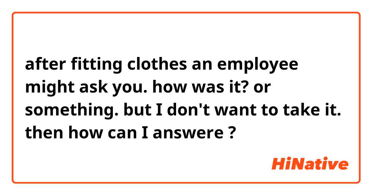 after fitting clothes an employee might  ask you. how was it? or something. but I don't want to take it.  then how can I answere ? 