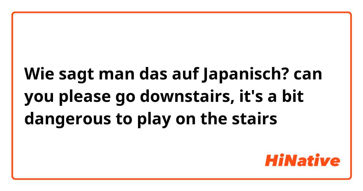 Wie sagt man das auf Japanisch? can you please go downstairs, it's a bit dangerous to play on the stairs