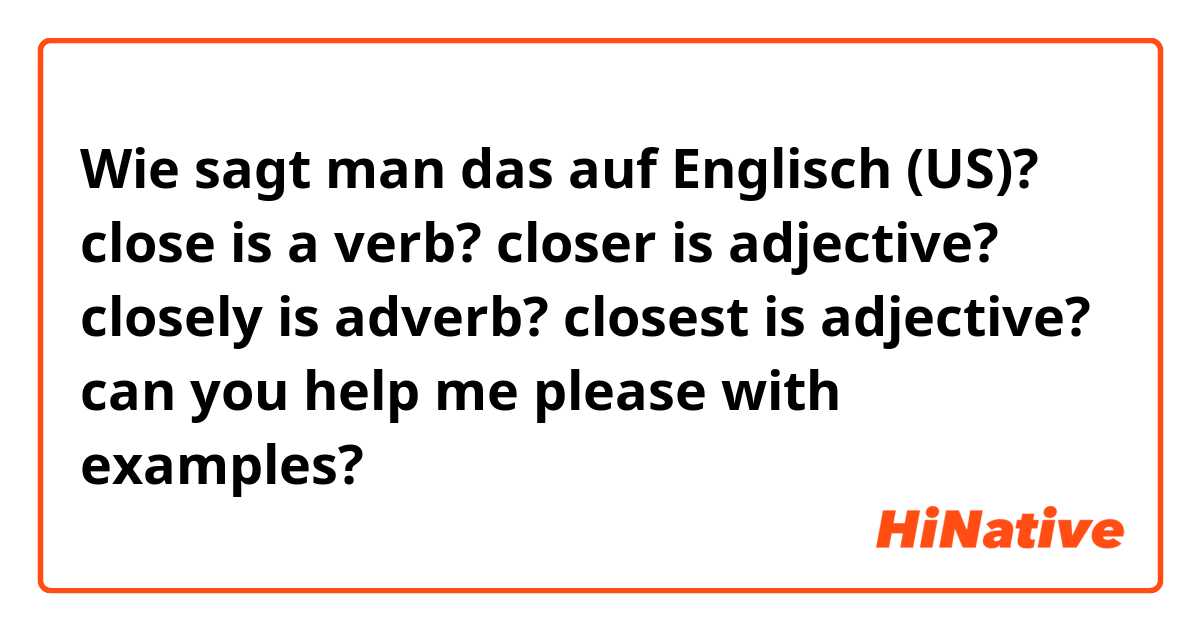 Wie sagt man das auf Englisch (US)? close is a verb?
closer is adjective?
closely is adverb?
closest is adjective?
can you help me please with examples?