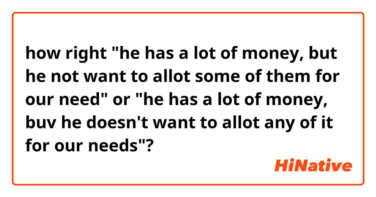 how right "he has a lot of money, but he not want to allot some of them for our need" or "he has a lot of money, buv he doesn't want to allot any of it for our needs"?