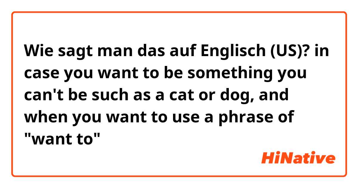Wie sagt man das auf Englisch (US)? in case you want to be something you can't be such as a cat or dog, and when you want to use a phrase of "want to"