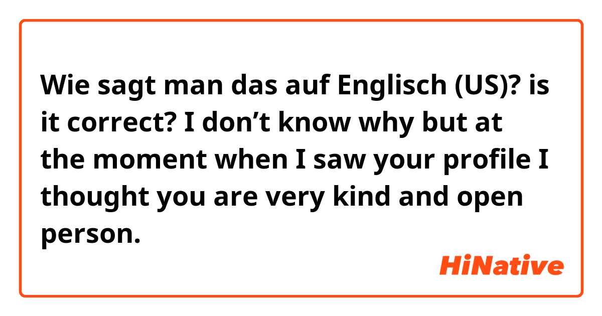 Wie sagt man das auf Englisch (US)? is it correct? I don’t know why but at the moment when I saw your profile I thought you are very kind and open person.