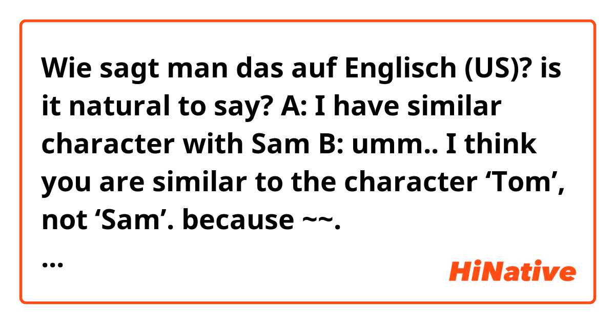 Wie sagt man das auf Englisch (US)? is it natural to say?

A: I have similar character with Sam
B: umm.. I think you are similar to the character ‘Tom’, not ‘Sam’. because ~~.

내 생각에 너는 샘이라는 캐릭터보다 톰과 더 비슷한 것 같아. 